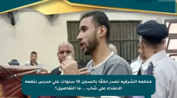 محكمة الشرقية تصدر حكمًا بالسجن 10 سنوات على مدرس بتهمة الاعتداء على شاب… ما التفاصيل؟
